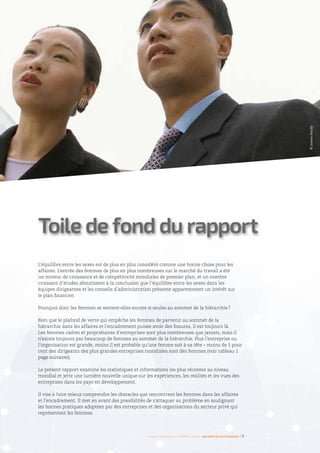 L’équilibre entre les sexes est de plus en plus considéré comme une bonne chose pour les
affaires. L’entrée des femmes de plus en plus nombreuses sur le marché du travail a été
un moteur de croissance et de compétitivité mondiales de premier plan, et un nombre
croissant d’études aboutissent à la conclusion que l’équilibre entre les sexes dans les
équipes dirigeantes et les conseils d’administration présente apparemment un intérêt sur
le plan financier.
Pourquoi donc les femmes se sentent-elles encore si seules au sommet de la hiérarchie ?
Bien que le plafond de verre qui empêche les femmes de parvenir au sommet de la
hiérarchie dans les affaires et l’encadrement puisse avoir des fissures, il est toujours là.
Les femmes cadres et propriétaires d’entreprises sont plus nombreuses que jamais, mais il
n’existe toujours pas beaucoup de femmes au sommet de la hiérarchie. Plus l’entreprise ou
l’organisation est grande, moins il est probable qu’une femme soit à sa tête – moins de 5 pour
cent des dirigeants des plus grandes entreprises mondiales sont des femmes (voir tableau 1
page suivante).
Le présent rapport examine les statistiques et informations les plus récentes au niveau
mondial et jette une lumière nouvelle unique sur les expériences, les réalités et les vues des
entreprises dans les pays en développement.
Il vise à faire mieux comprendre les obstacles que rencontrent les femmes dans les affaires
et l’encadrement. Il met en avant des possibilités de s’attaquer au problème en soulignant
les bonnes pratiques adoptées par des entreprises et des organisations du secteur privé qui
représentent les femmes.
Toile de fond du rapport
Femmes d’affaires et femmes cadres  une montée en puissance I 7
©JamesHardy
 