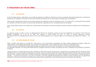 A Présentation de l’étude Olfeo


         A.1       Les objectifs :

Comme chaque année, cette étude a pour objet de présenter la réalité de l’utilisation du web en entreprise. Elle permet également d’analyser les
tendances de l’utilisation d’Internet en France et de mettre en évidence les nouveaux enjeux à maîtriser pour les entreprises.

Cette année, l’étude Olfeo présente d’une part les résultats de l’utilisation du web en entreprise en 2011 et d’autre part un comparatif entre la réalité
de l’utilisation d’Internet au bureau et des données déclaratives collectées lors d’un sondage auprès de 150 salariés.

Enfin, l’étude Olfeo propose une analyse des comportements des salariés sur Internet et présente les grands enjeux à maîtriser pour les entreprises en
2012.

         A.2       Le contexte

En quelques années, le Web a connu un développement très fort en entreprise, puisque son taux de pénétration est supérieur à 95 % dans les
grandes entreprises et à 85 % en PME. Par rapport à notre étude de 2011, le web a encore beaucoup évolué.
Par rapport à 2010, les catégories de site ayant connu la plus forte progression sont : les jeux en ligne et la consultation des vidéos, film, émission, … en
ligne.

         A.3       La méthodologie de l’étude

Olfeo a réalisé cette étude sur l’année 2011. Elle porte sur une cinquantaine d’entreprises de taille variable représentant plusieurs milliers de
collaborateurs. Les sociétés appartiennent à des secteurs d’activités divers : santé, distribution, service, banque, collectivité locale, …
L’étude concerne l’ensemble des collaborateurs quelles que soient leurs fonctions, leurs localisations ou leurs niveaux hiérarchiques.
Les utilisateurs observés n’ont jamais été limités dans leur navigation Internet au bureau, les résultats sont donc l’expression de la réalité de l’utilisation
d’Internet.

L’étude se base sur l’analyse des journaux de connexion au Web fournis par les serveurs proxy. Ces derniers sont capables de tracer toutes les sorties
effectuées par un poste du réseau d’entreprise vers le Web. Le journal contient notamment les requêtes demandées, le temps précis pendant lequel
l’accès a lieu, le type de document accédé, le poids de l’information recherchée (en octets), l’adresse IP du demandeur, le temps pris par la
requête … A partir de ces journaux, nous avons pu mettre au point des algorithmes permettant de mesurer le temps passé par site. Les algorithmes
permettent notamment d’écarter des statistiques les phénomènes parasites tels que les rafraîchissements automatiques, les publicités …


      - Etude 2012: la réalité de l’utilisation du web en entreprise – page : 3/17
 