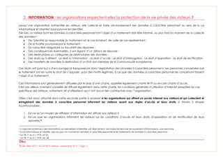 Étude Olfeo 2013 : Accès Wi-Fi visiteurs - Septembre 2013 – Page 11
2. INFORMATION : les organisations respectent-elles la protection de la vie privée des visiteurs ?
Lorsqu’une organisation authentifie ses visiteurs, elle collecte et traite nécessairement des données à caractère personnel2 au sens de la Loi
Informatique et Libertés3 pour pouvoir les identifier.
Dès lors, un visiteur dont les données à caractère personnel font l’objet d’un traitement doit être informé, au plus tard au moment de la collecte
des données4 :
 De l’identité du responsable du traitement et, le cas échéant, de celle de son représentant ;
 De la finalité poursuivie par le traitement ;
 Du caractère obligatoire ou facultatif des réponses ;
 Des conséquences éventuelles, à son égard, d’un défaut de réponse ;
 Des destinataires ou catégories de destinataires des données ;
 Des droits qu’il détient : Le droit à l’information ; Le droit d’accès ; Le droit d’interrogation ; Le droit d’opposition ; Le droit de rectification.
 Des transferts de données à destination d’un Etat non-membre de la Communauté européenne.
Ces droits ont pour but « d’encourager la transparence dans l’exploitation des données à caractère personnel ». Les personnes concernées par
le traitement ont en outre le droit de s’opposer, pour des motifs légitimes, à ce que des données à caractère personnel les concernant fassent
l’objet d’un traitement5.
Ces informations sont généralement diffusées par le biais d’une charte, appelée également charte Wi-Fi ou encore charte d’accès.
Il est par ailleurs vivement conseillé de diffuser également dans cette charte, les conditions générales d’utilisation d’Internet adaptées au cas
spécifique des visiteurs, autrement dit d’utilisateurs qui n’ont aucun lien contractuel avec l’organisation.
Olfeo s’est donc attaché dans cette seconde partie à analyser si les organisations qui offrent un accès Internet aux visiteurs et qui collectent et
enregistrent des données à caractère personnel informent les visiteurs quant aux règles d’accès et leurs droits à travers 2 étapes
incontournables :
1. Est-ce qu’un moyen de diffusion d’information est diffusé aux visiteurs ?
2. Est-ce que les organisations informent les visiteurs sur les conditions d’accès et leurs droits d’opposition et de rectification de leurs
données ?
2 Il s'agit principalement des informations qui permettent d'identifier soit directement, soit indirectement par recoupement d'informations, une personne.
3 La loi Informatique et Libertés, vise ce que l’on nomme les données à caractère personnel et les traitements de données à caractère personnel.
4 Loi 78-17 du 6-1-1978, art.32.
5 Loi 78-17 du 6-1-1978, art. 38.
 
