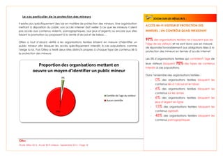 Étude Olfeo 2013 : Accès Wi-Fi visiteurs - Septembre 2013 – Page 18
Le cas particulier de la protection des mineurs
Il existe plus spécifiquement des lois en matière de protection des mineurs. Une organisation
mettant à disposition du public son accès Internet doit veiller à ce que les mineurs n’aient
pas accès aux contenus violents, pornographiques, aux jeux d’argents ou encore aux sites
faisant la promotion ou proposant à la vente d’alcool et de tabac…
Olfeo a tout d’abord vérifié si les organisations testées étaient en mesure d’identifier un
public mineur afin bloquer les accès spécifiquement interdits à ces populations comme
l’exige la loi. Puis Olfeo a testé deux sites distincts propres à chaque type de contenus lié à
la protection des mineurs.
3%
97%
Proportion des organisations mettant en
oeuvre un moyen d’identifier un public mineur
Contôle de l'age du visiteur
Aucun contrôle
ACCÈS WI-FI VISITEUR ET PROTECTION DES
MINEURS : UN CONTRÔLE QUASI INEXISTANT
97% des organisations testées ne s’assurent pas de
l’âge de ses visiteurs et ne sont donc pas en mesure
de répondre favorablement aux obligations liées à la
protection des mineurs en termes d’accès Internet
Les 3% d’organisations testées qui contrôlent l’âge de
leurs visiteurs bloquent 70% des types de contenus
interdits à ces populations.
Dans l’ensemble des organisations testées :
- 0% des organisations testées bloquent les
contenus liés à l’alcool et le tabac
- 6% des organisations testées bloquent les
contenus sur les armes
- 6% des organisations testées bloquent les
jeux d’argent en ligne
- 15% des organisations testées bloquent les
contenus agressifs
- 48% des organisations testées bloquent les
contenus pornographiques
ZOOM SUR LES RÉSULTATS :
 