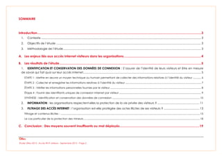 Étude Olfeo 2013 : Accès Wi-Fi visiteurs - Septembre 2013 – Page 2
SOMMAIRE
Introduction.........................................................................................................................................................................................3
1. Contexte .......................................................................................................................................................................................................... 3
2. Objectifs de l’étude ....................................................................................................................................................................................... 3
3. Méthodologie de l’étude.............................................................................................................................................................................. 3
A. Les enjeux liés aux accès Internet visiteurs dans les organisations .......................................................................................4
B. Les résultats de l’étude................................................................................................................................................................5
1. IDENTIFICATION ET CONSERVATION DES DONNÉES DE CONNEXION : S’assurer de l’identité de leurs visiteurs et être en mesure
de savoir qui fait quoi sur leur accès internet..................................................................................................................................................... 5
ETAPE 1 : Mettre en œuvre un moyen technique ou humain permettant de collecter des informations relatives à l’identité du visiteur ............ 6
ÉTAPE 2 : Collecter et enregistrer les informations relatives à l’identité du visiteur ............................................................................................................. 7
ÉTAPE 3 : Vérifier les informations personnelles fournies par le visiteur................................................................................................................................... 8
Étape 4 : Fournir des identifiants uniques de connexion Internet par visiteur ...................................................................................................................... 9
SYNTHESE : Identification et conservation des données de connexion .............................................................................................................................. 10
2. INFORMATION : les organisations respectent-elles la protection de la vie privée des visiteurs ? ..................................................... 11
3. FILTRAGE DES ACCÈS INTERNET : l’organisation est-elle protégée des actes illicites de ses visiteurs ? ............................................. 13
Filtrage et contenus illicites : ........................................................................................................................................................................................................ 15
Le cas particulier de la protection des mineurs....................................................................................................................................................................... 18
C. Conclusion : Des moyens souvent insuffisants ou mal déployés..........................................................................................19
 