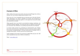 Étude Olfeo 2013 : Accès Wi-Fi visiteurs - Septembre 2013 – Page 20
À propos d’Olfeo
Olfeo, éditeur français d’une solution de proxy et de filtrage de contenus
Internet, est une société indépendante basée à Paris.
Avec plus de 10 ans d’expertise dans le domaine de la sécurité Internet,
Olfeo développe une solution adaptée aux besoins des entreprises et
des administrations françaises grâce à une approche innovante basée
sur la proximité culturelle.
Olfeo garantit ainsi à ses clients une protection juridique optimale, une
qualité de filtrage inégalée, une haute sécurité du système d’information
et l’association des utilisateurs à la politique de sécurité de l’entreprise.
La solution Olfeo permet aux entreprises et administrations de maîtriser
les accès Internet de leurs utilisateurs internes et de leurs visiteurs, grâce
à 5 produits complémentaires : le Proxy cache QoS, le Filtrage d’URL, le
Filtrage protocolaire, l’Antivirus de flux et le Portail public.
Cette stratégie d’innovation est aujourd’hui plébiscitée par plus de 1500
clients représentant plus de 2 millions d’utilisateurs.
Olfeo : www.olfeo.com
 