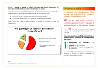 Étude Olfeo 2013 : Accès Wi-Fi visiteurs - Septembre 2013 – Page 6
ETAPE 1 : Mettre en œuvre un moyen technique ou humain permettant de
collecter des informations relatives à l’identité du visiteur
Les seuls moyens qui permettent de collecter des informations relatives à l’identité d’un
visiteur avant qu’il se connecte au réseau Internet de l’organisation sont :
 La mise en place d’un formulaire de renseignements en ligne
 L’obligation de demander l’accès Internet à une personne physique
Dans chaque lieu, Olfeo a testé comment un visiteur se connecte au Wi-Fi de
l’organisation.
58%24%
18%
Par quel moyen un visiteur se connecte au
réseau Internet ?
Accès direct sans authentification
Formulaire en ligne
Demande d'accès auprès d'une
personne
LA MAJORITÉ DES ORGANISATIONS TESTÉES
INVITENT DES INCONNUS À SE CONNECTER
LIBREMENT À LEUR RÉSEAU INTERNET :
42% des lieux testés semblent sensibilisés à
l’importance de s’assurer de l’identité d’un visiteur en
proposant un formulaire en ligne ou l’obligation de
demander Internet à une personne physique.
Pour 95% des administrations testées, l’accès
Internet est systématiquement à demander à
l’accueil.
Top 3 des domaines d’activité testés mettant en
œuvre un moyen permettant de connaitre l’identité
d’un visiteur :
1. Administration et Tourisme (95% des
organisations)
2. Transport (70% des organisations)
3. Centre de conférence et Espace public (50%
des organisations)
Seulement 5% des bibliothèques et médiathèques
mettent en œuvre un moyen permettant de
connaitre l’identité d’un visiteur.
ZOOM SUR LES RÉSULTATS :
 