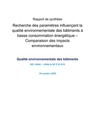 Rapport de synthèse

Recherche des paramètres influençant la
qualité environnementale des bâtiments à
  basse consommation énergétique –
        Comparaison des impacts
            environnementaux


  Qualité environnementale des bâtiments
          ISO 14040 – 14044 & NF P 01-010



                  30 octobre 2009
 