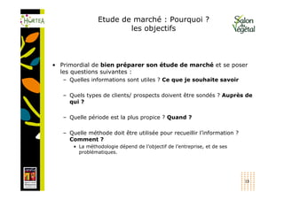 Etude de marché : Pourquoi ?
                         les objectifs



• Primordial de bien préparer son étude de marché et se poser
  les questions suivantes :
   – Quelles informations sont utiles ? Ce que je souhaite savoir

   – Quels types de clients/ prospects doivent être sondés ? Auprès de
     qui ?

   – Quelle période est la plus propice ? Quand ?

   – Quelle méthode doit être utilisée pour recueillir l’information ?
     Comment ?
       • La méthodologie dépend de l’objectif de l’entreprise, et de ses
         problématiques.




                                                                           13
 