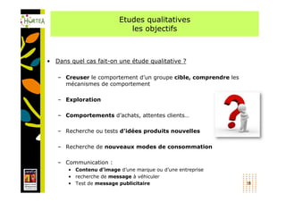 Etudes qualitatives
                            les objectifs



• Dans quel cas fait-on une étude qualitative ?

   – Creuser le comportement d’un groupe cible, comprendre les
     mécanismes de comportement

   – Exploration

   – Comportements d’achats, attentes clients…

   – Recherche ou tests d’idées produits nouvelles

   – Recherche de nouveaux modes de consommation

   – Communication :
       • Contenu d’image d’une marque ou d’une entreprise
       • recherche de message à véhiculer
       • Test de message publicitaire                            18
 
