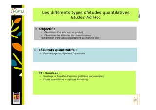 Les différents types d’études quantitatives
                       Etudes Ad Hoc

• Objectif :
     – Obtention d’un avis sur un produit
     – Obtention des attentes du consommateur
     (échantillon d’individus appartenant au marché ciblé)




• Résultats quantitatifs :
    –   Pourcentage de réponses / questions




•   NB : Sondage :
    –   Sondage = Enquête d'opinion (politique par exemple)
    –   Etude quantitative = optique Marketing.




                                                              24
 