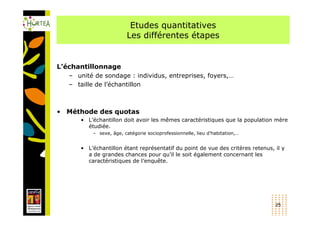 Etudes quantitatives
                        Les différentes étapes


L’échantillonnage
   – unité de sondage : individus, entreprises, foyers,…
   – taille de l’échantillon



• Méthode des quotas
      • L’échantillon doit avoir les mêmes caractéristiques que la population mère
        étudiée.
          – sexe, âge, catégorie socioprofessionnelle, lieu d’habitation,…


      • L’échantillon étant représentatif du point de vue des critères retenus, il y
        a de grandes chances pour qu’il le soit également concernant les
        caractéristiques de l’enquête.




                                                                                25
 