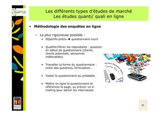 Les différents types d’études de marché
             Les études quanti/ quali en ligne

• Méthodologie des enquêtes en ligne

   – La plus rigoureuse possible :
      • Objectifs précis    questionnaire court

      • Qualifier/filtrer les répondants : question
        en début de questionnaire (clients,
        clients potentiels, personnes
        indésirables)

      • Travailler la forme du questionnaire :
        ordre des questions, formulation…

      • Tester le questionnaire au préalable

      • Mettre en ligne le questionnaire et
        référencer la page, ou prévoir un e-
        mailing pour attirer les internautes




                                                      31
 