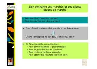 Bien connaître ses marchés et ses clients
                   Etudes de marché


• Pour tous les types d’entreprises
• Des plus petites aux plus grandes !


• Pour répondre à toutes les questions que l’on se pose



   Quand l’entreprise ne sait pas, le client lui, sait !


• En faisant appel à un spécialiste :
    –   Pour   définir ensemble la problématique
    –   Pour   se poser les bonnes questions
    –   Pour   choisir la meilleure approche
    –   Pour   obtenir des résultats fiables et clairs



                                                           33
 