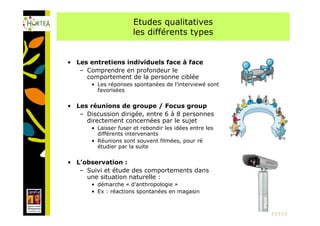 Etudes qualitatives
                       les différents types


• Les entretiens individuels face à face
   – Comprendre en profondeur le
     comportement de la personne ciblée
       • Les réponses spontanées de l’interviewé sont
         favorisées

• Les réunions de groupe / Focus group
   – Discussion dirigée, entre 6 à 8 personnes
     directement concernées par le sujet
       • Laisser fuser et rebondir les idées entre les
         différents intervenants
       • Réunions sont souvent filmées, pour ré
         étudier par la suite

• L’observation :
   – Suivi et étude des comportements dans
     une situation naturelle :
       • démarche « d’anthropologie »
       • Ex : réactions spontanées en magasin

                                                         20
 