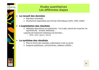 Etudes quantitatives
                         Les différentes étapes

• Le recueil des données
      • Résultats centralisés
      • Directement disponibles sous format informatique (CATI, CAPI, CAWI)


• L’exploitation des résultats
      • Méthodes descriptives et explicatives : tris à plat, calculs de moyenne, de
         significativité… analyse statistique …
      Logiciels de traitement statistique de données :
          – SPSS / SAS / Sphinx / Ethnos



• La synthèse des résultats
      • Mise en forme des résultats, présentation orale ou écrite
      • Supports graphiques, commentaires, tableaux chiffrés….




                                                                                28
 