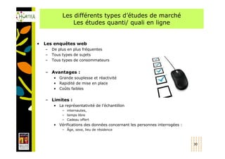 Les différents types d’études de marché
                 Les études quanti/ quali en ligne


•   Les enquêtes web
    –   De plus en plus fréquentes
    –   Tous types de sujets
    –   Tous types de consommateurs


    – Avantages :
        • Grande souplesse et réactivité
        • Rapidité de mise en place
        • Coûts faibles


    – Limites :
        • La représentativité de l’échantillon
            – internautes,
            – temps libre
            – Cadeau offert
        • Vérifications des données concernant les personnes interrogées :
            – Âge, sexe, lieu de résidence



                                                                             30
 