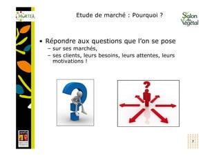 Etude de marché : Pourquoi ?



• Répondre aux questions que l’on se pose
  – sur ses marchés,
  – ses clients, leurs besoins, leurs attentes, leurs
    motivations !




                                                        7
 