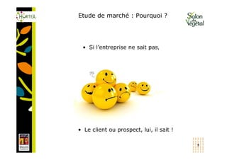 Etude de marché : Pourquoi ?




 • Si l’entreprise ne sait pas,




• Le client ou prospect, lui, il sait !

                                          8
 