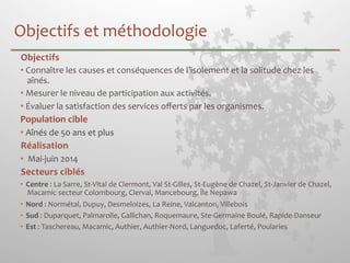 Objectifs 
et 
méthodologie 
Objectifs 
• Connaître 
les 
causes 
et 
conséquences 
de 
l’isolement 
et 
la 
solitude 
chez 
les 
aînés. 
• Mesurer 
le 
niveau 
de 
participation 
aux 
activités. 
• Évaluer 
la 
satisfaction 
des 
services 
offerts 
par 
les 
organismes. 
Population 
cible 
• Aînés 
de 
50 
ans 
et 
plus 
Réalisation 
• 
Mai-­‐juin 
2014 
Secteurs 
ciblés 
• Centre 
: 
La 
Sarre, 
St-­‐Vital 
de 
Clermont, 
Val 
St-­‐Gilles, 
St-­‐Eugène 
de 
Chazel, 
St-­‐Janvier 
de 
Chazel, 
Macamic 
secteur 
Colombourg, 
Clerval, 
Mancebourg, 
Île 
Nepawa 
• Nord 
: 
Normétal, 
Dupuy, 
Desmeloizes, 
La 
Reine, 
Valcanton, 
Villebois 
• Sud 
: 
Duparquet, 
Palmarolle, 
Gallichan, 
Roquemaure, 
Ste-­‐Germaine 
Boulé, 
Rapide-­‐Danseur 
• Est 
: 
Taschereau, 
Macamic, 
Authier, 
Authier-­‐Nord, 
Languedoc, 
Laferté, 
Poularies 
 