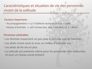 Caractéristiques 
et 
situation 
de 
vie 
des 
personnes 
vivant 
de 
la 
solitude 
Facteurs 
importants 
• Accompagnement 
=> 
52 
% 
habitent 
seules 
et 
22 
% 
en 
couple 
• Niveau 
d’activités 
=> 
48 
% 
niveau 
bas, 
39,5 
% 
modéré, 
14, 
5 
% 
élevé 
Personnes 
vulnérables 
• Les 
femmes 
ressentent 
un 
peu 
plus 
la 
solitude 
que 
les 
hommes 
• Les 
aînés 
vivant 
seuls 
et 
avec 
un 
niveau 
d’activités 
bas 
• Les 
aînés 
de 
80 
ans 
et 
plus 
• La 
solitude 
est 
présente 
même 
pour 
les 
personnes 
bien 
entourées 
et 
avec 
un 
réseau 
social 
présent 
 
