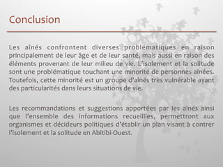 Conclusion 
Les 
aînés 
confrontent 
diverses 
problématiques 
en 
raison 
principalement 
de 
leur 
âge 
et 
de 
leur 
santé, 
mais 
aussi 
en 
raison 
des 
éléments 
provenant 
de 
leur 
milieu 
de 
vie. 
L’isolement 
et 
la 
solitude 
sont 
une 
problématique 
touchant 
une 
minorité 
de 
personnes 
aînées. 
Toutefois, 
cette 
minorité 
est 
un 
groupe 
d’aînés 
très 
vulnérable 
ayant 
des 
particularités 
dans 
leurs 
situations 
de 
vie. 
Les 
recommandations 
et 
suggestions 
apportées 
par 
les 
aînés 
ainsi 
que 
l’ensemble 
des 
informations 
recueillies, 
permettront 
aux 
organismes 
et 
décideurs 
politiques 
d’établir 
un 
plan 
visant 
à 
contrer 
l’isolement 
et 
la 
solitude 
en 
Abitibi-­‐Ouest. 
 