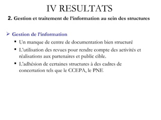 2.  Gestion et traitement de l’information au sein des structures Gestion de l’information Un manque de centre de documentation bien structuré L’utilisation des revues pour rendre compte des activités et réalisations aux partenaires et public cible. L’adhésion de certaines structures à des cadres de concertation tels que le CCEPA, le PNE IV RESULTATS 