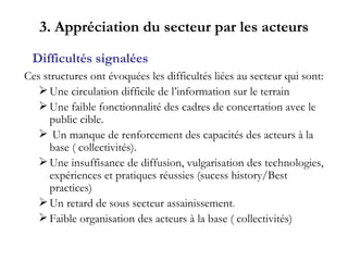 3. Appréciation du secteur par les acteurs Ces structures ont évoquées les difficultés liées au secteur qui sont: Une circulation difficile de l’information sur le terrain Une faible fonctionnalité des cadres de concertation avec le public cible. Un manque de renforcement des capacités des acteurs à la  base ( collectivités). Une insuffisance de diffusion, vulgarisation des technologies, expériences et pratiques réussies (sucess history/Best practices) Un retard de sous secteur assainissement . Faible organisation des acteurs à la base ( collectivités) Difficultés signalées 