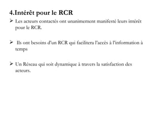 4.Intérêt pour le RCR Les acteurs contactés ont unanimement manifesté leurs intérêt pour le RCR. Ils ont besoins d’un RCR qui facilitera l’accès à l’information à temps  Un Réseau qui soit dynamique à travers la satisfaction des acteurs. 