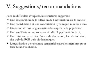 V. Suggestions/recommandations Face au difficultés évoquées, les structures suggèrent: Une amélioration de la diffusion de l’information sur le secteur Une coordination et une concertation dynamique au niveau local Utilisation de nos langues nationales auprès de la population Une accélération du processus de  développement du RCR, Une mise en œuvre des réseaux de discussion, La création d’un site web du RCR qui soit dynamique ; L’organisation de rencontre semestrielle avec les membres pour faire l’état d’évolution. 