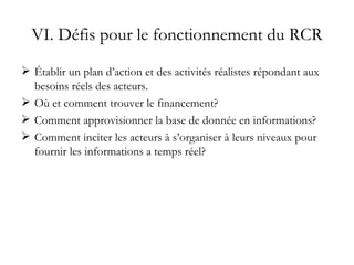 VI. Défis pour le fonctionnement du RCR Établir un plan d’action et des activités réalistes répondant aux besoins réels des acteurs. Où et comment trouver le financement? Comment approvisionner la base de donnée en informations? Comment inciter les acteurs à s’organiser à leurs niveaux pour fournir les informations a temps réel? 