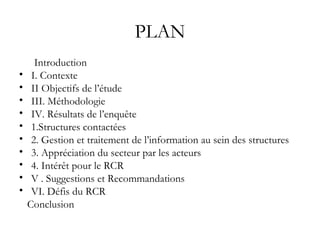 PLAN Introduction I. Contexte II Objectifs de l’étude III. Méthodologie IV. Résultats de l’enquête 1.Structures contactées 2. Gestion et traitement de l’information au sein des structures 3. Appréciation du secteur par les acteurs 4. Intérêt pour le RCR V . Suggestions et Recommandations VI. Défis du RCR Conclusion 