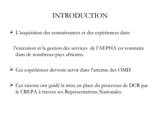 INTRODUCTION L’acquisition des connaissances et des expériences dans  l’exécution et la gestion des services  de l’AEPHA est constatée dans de nombreux pays africains. Ces expériences devront servir dans l’atteinte des OMD Ces raisons ont guidé la mise en place du processus de DCR par le CREPA à travers ses Représentations Nationales. 