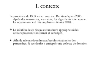 I. contexte Le processus de DCR est en cours au Burkina depuis 2005. Après des rencontres, les statuts, les règlements intérieurs et les organes ont été mis en place en février 2008. La création de ce réseau est un cadre approprié où les acteurs pourront s’informer et échanger. Afin de mieux répondre aux besoins et attentes des partenaires, le secrétariat a entrepris une collecte de données. 