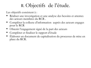 II.  Objectifs  de l’étude . Les objectifs consistent à : Réaliser une investigation et une analyse des besoins et attentes des acteurs membres du RCR . Compléter la collecte d’information  auprès des acteurs engages pour le RCR Obtenir l’engagement signé de la part des acteurs  Compléter et finaliser le rapport d’étude Élaborer un document de capitalisation du processus de mise en place du RCR. 