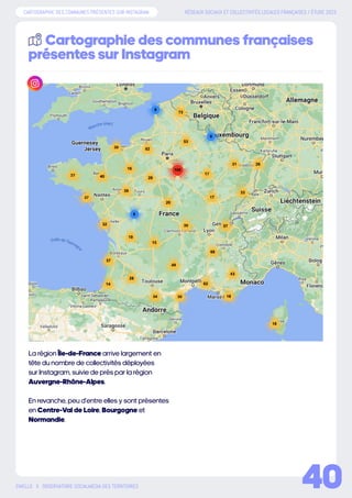 RÉSEAUX SOCIAUX ET COLLECTIVITÉS LOCALES FRANÇAISES / ÉTUDE 2023
SWELLO X OBSERVATOIRE SOCIALMEDIA DES TERRITOIRES
La région Île-de-France arrive largement en
tête du nombre de collectivités déployées
sur Instagram, suivie de près par la région
Auvergne-Rhône-Alpes.
En revanche, peu d’entre elles y sont présentes
en Centre-Val de Loire, Bourgogne et
Normandie.
Cartographie des communes françaises
présentes sur Instagram
40
CARTOGRAPHIE DES COMMUNES PRÉSENTES SUR INSTAGRAM
 