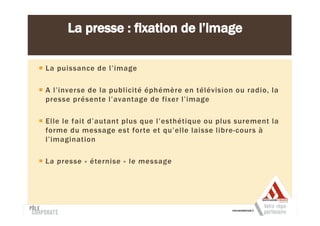 La puissance de l’image

A l’inverse de la publicité éphémère en télévision ou radio, la
presse présente l’avantage de fixer l’image

Elle le fait d’autant plus que l’esthétique ou plus surement la
forme du message est forte et qu’elle laisse libre-cours à
l’imagination

La presse « éternise » le message
 