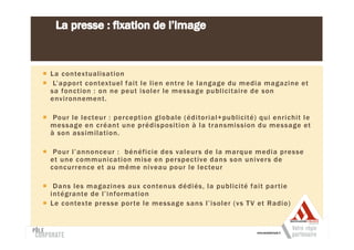 La contextualisation
 L’appor t contextuel fait le lien entre le langage du media magazine et
sa fonction : on ne peut isoler le message publicitaire de son
environnement.

 Pour le lecteur : perception globale (éditorial+publicité) qui enrichit le
message en créant une prédisposition à la transmission du message et
à son assimilation.

 Pour l’annonceur : bénéficie des valeurs de la marque media presse
et une communication mise en per spective dans son univers de
concurrence et au même niveau pour le lecteur

 Dans les magazines aux contenus dédiés, la publicité fait par tie
intégrante de l’information
Le contexte presse por te le message sans l’isoler (vs T V et Radio)
 