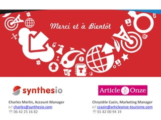 Merci et à Bientôt

Charles Merlin, Account Manager
 charles@synthesio.com
 06 42 25 16 82

Chrystèle Cazin, Marketing Manager
 ccazin@articleonze-tourisme.com
 01 82 00 94 19

 