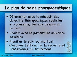Le plan de soins pharmaceutiques Déterminer avec le médecin des objectifs thérapeutiques réalistes et cohérents, liés aux besoins du patient Choisir avec le patient les solutions possibles Planifier le suivi permettant d’évaluer l’efficacité, la sécurité et l’observance du traitement Le 13 mars 2009 Laurence CHERY 