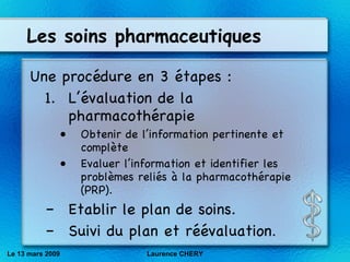 Les soins pharmaceutiques Une procédure en 3 étapes : L’évaluation de la pharmacothérapie Obtenir de l’information pertinente et complète Evaluer l’information et identifier les problèmes reliés à la pharmacothérapie (PRP). Etablir le plan de soins. Suivi du plan et réévaluation . Le 13 mars 2009 Laurence CHERY 