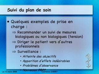 Suivi du plan de soin Quelques exemples de prise en charge : Recommander un suivi de mesures biologiques ou non biologiques (tension) Diriger le patient vers d’autres professionnels Surveillance : Atteinte des objectifs Apparition d’effets indésirables Problèmes d’observance Nouveaux PRP? Le 13 mars 2009 Laurence CHERY 