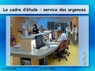 Le cadre d’étude : service des urgences Le 13 mars 2009 Laurence CHERY 