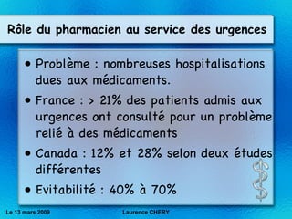R ôle du pharmacien au service des urgences Problème : nombreuses hospitalisations dues aux médicaments. France : > 21% des patients admis aux urgences ont consulté pour un probl èm e reli é  à des m éd icaments Canada : 12% et 28% selon deux études différentes Evitabilité : 40% à 70% Le 13 mars 2009 Laurence CHERY 