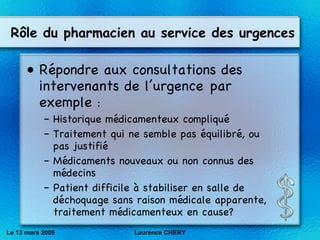 R ôle du pharmacien au service des urgences R ép ondre aux consultations des intervenants de l’urgence par exemple  : Historique médicamenteux compliqué Traitement qui ne semble pas équilibré, ou pas justifié Médicaments nouveaux ou non connus des médecins Patient difficile à stabiliser en salle de déchoquage sans raison médicale apparente, traitement médicamenteux en cause? Le 13 mars 2009 Laurence CHERY 