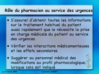 S’assurer d’obtenir toutes les informations sur le traitement habituel du patient aussi rapidement que le nécessite la prise en charge médicale du patient au service des urgences V ér ifier les interactions m éd icamenteuses et les effets secondaires   Sugg ér er au personnel m éd ical des modifications au profil pharmacologique, lorsque cela est indiqué   Le 13 mars 2009 Laurence CHERY R ôle du pharmacien au service des urgences 