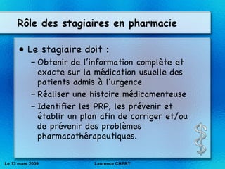R ôle des stagiaires en pharmacie Le stagiaire doit : Obtenir de l’information compl èt e et exacte sur la m éd ication usuelle des patients admis à l’urgence Réaliser une histoire m éd icamenteuse  Identifier les PRP, les pr év enir et  ét ablir un plan afin de corriger et/ou de pr év enir des probl èm es pharmacoth ér apeutiques. Le 13 mars 2009 Laurence CHERY 