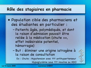 R ôle des stagiaires en pharmacie Population cible des pharmaciens et des étudiantes en particulier : Patients âgés, polymédiqués, et dont la raison d’admission pouvait être reliée à la médication (chute ++, effet indésirable potentiel, hémorragie) But : éliminer une origine iatrogène à la raison de consultation  Ex : Chute : Hypotension avec ttt antihypertenseur   Hypoglycémie sous ttt insuline ou ADO Le 13 mars 2009 Laurence CHERY 