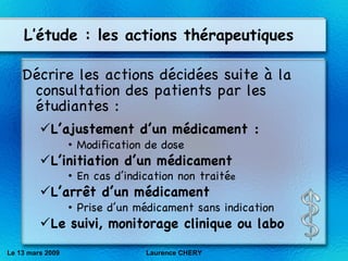 L’étude : les actions thérapeutiques Décrire les actions décidées suite à la consultation des patients par les étudiantes : L’ajustement d’un m éd icament : Modification de dose L’initiation d’un m éd icament En cas d’indication non traité e L’arr êt d’un médicament Prise d’un médicament sans indication Le suivi, monitorage clinique ou labo Le 13 mars 2009 Laurence CHERY 