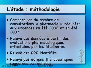 L’étude : méthodologie  Comparaison du nombre de consultations « pharmacie » réalisées aux urgences en été 2006 et en été 2007 Relevé des données à partir des évaluations pharmacologiques effectuées par les étudiantes Relevé des PRP identifiés Relevé des actions thérapeutiques suggérées ou réalisées Le 13 mars 2009 Laurence CHERY 