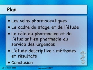 Plan Les soins pharmaceutiques Le cadre du stage et de l’étude  Le r ôle du pharmacien et de l’étudiant en pharmacie au service des urgences L’étude descriptive : méthodes et résultats Conclusion Le 13 mars 2009 Laurence CHERY 