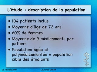 L’étude : description de la population 104 patients inclus Moyenne d’ âge de 72 ans 60% de femmes Moyenne de 9 médicaments par patient Population âgée et polymédicamentée = population cible des étudiants Le 13 mars 2009 Laurence CHERY 