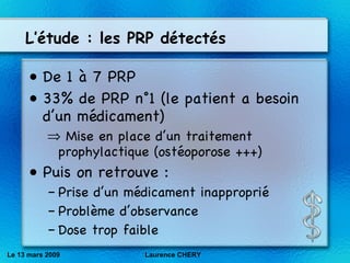 L’étude : les PRP détectés De 1 à 7 PRP 33% de PRP n°1 (le patient a besoin d’un médicament) Mise en place d’un traitement prophylactique (ostéoporose +++) Puis on retrouve : Prise d’un médicament inapproprié Problème d’observance Dose trop faible Le 13 mars 2009 Laurence CHERY 