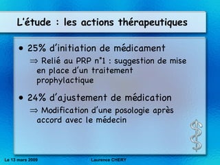 L’étude : les actions thérapeutiques 25% d’initiation de médicament  Relié au PRP n°1 : suggestion de mise en place d’un traitement prophylactique 24% d’ajustement de médication Modification d’une posologie après accord avec le médecin Le 13 mars 2009 Laurence CHERY 
